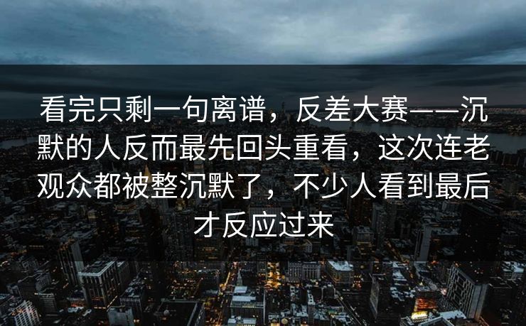 看完只剩一句离谱,反差大赛——沉默的人反而最先回头重看,这次连老观众都被整沉默了,不少人看到最后才反应过来 看完只剩一句离谱,反差大赛——沉默的人反而最先回头重看,这次连老观众都被整沉默了,不少人看到最后才反应过来