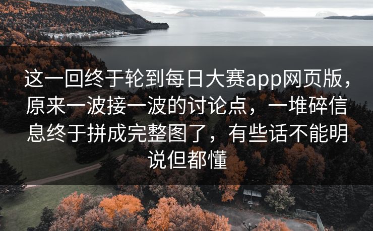 这一回终于轮到每日大赛app网页版，原来一波接一波的讨论点，一堆碎信息终于拼成完整图了，有些话不能明说但都懂