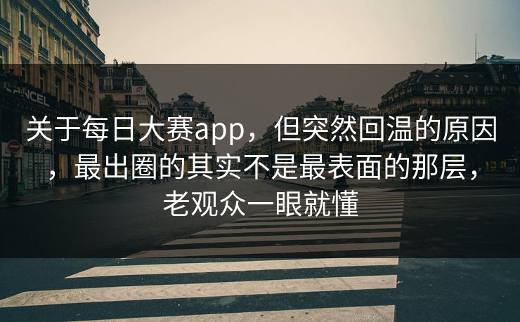 关于每日大赛app，但突然回温的原因，最出圈的其实不是最表面的那层，老观众一眼就懂
